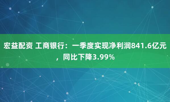 宏益配资 工商银行：一季度实现净利润841.6亿元，同比下降3.99%
