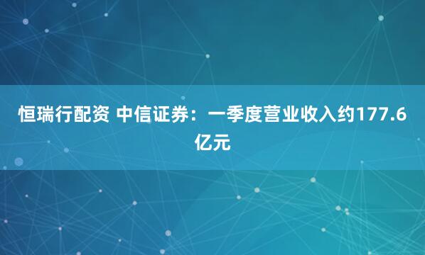 恒瑞行配资 中信证券：一季度营业收入约177.6亿元