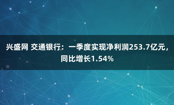 兴盛网 交通银行：一季度实现净利润253.7亿元，同比增长1.54%