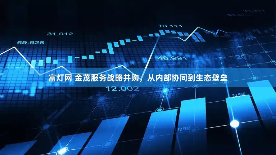 富灯网 金茂服务战略并购，从内部协同到生态壁垒