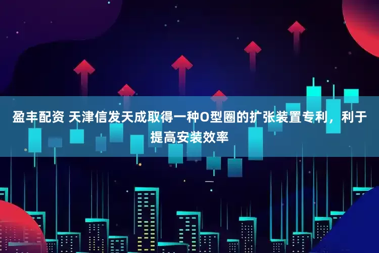 盈丰配资 天津信发天成取得一种O型圈的扩张装置专利，利于提高安装效率