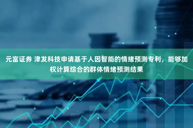 元富证券 津发科技申请基于人因智能的情绪预测专利，能够加权计算综合的群体情绪预测结果