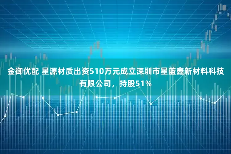 金御优配 星源材质出资510万元成立深圳市星蓝鑫新材料科技有限公司，持股51%