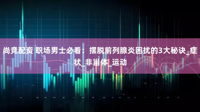 尚竞配资 职场男士必看：摆脱前列腺炎困扰的3大秘诀_症状_非甾体_运动