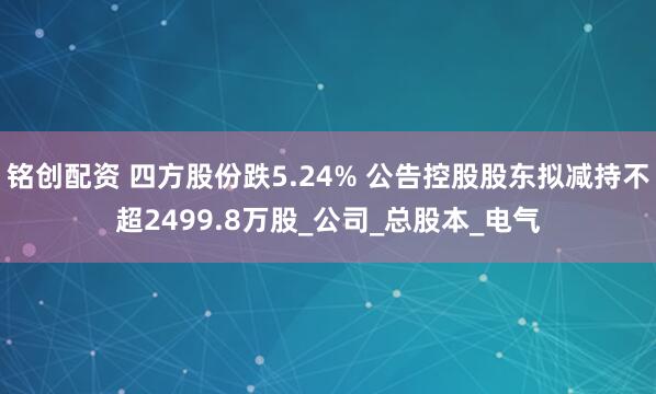 铭创配资 四方股份跌5.24% 公告控股股东拟减持不超2499.8万股_公司_总股本_电气