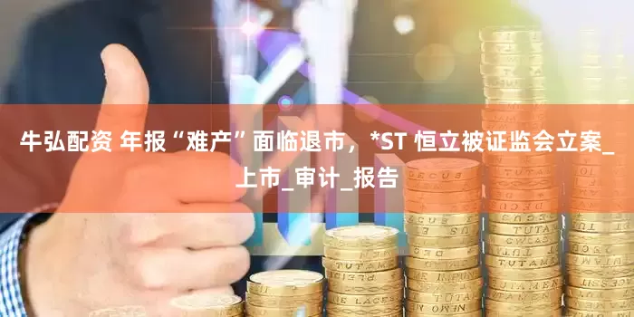 牛弘配资 年报“难产”面临退市，*ST 恒立被证监会立案_上市_审计_报告