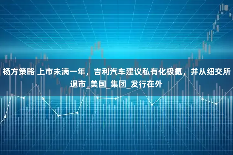 杨方策略 上市未满一年，吉利汽车建议私有化极氪，并从纽交所退市_美国_集团_发行在外