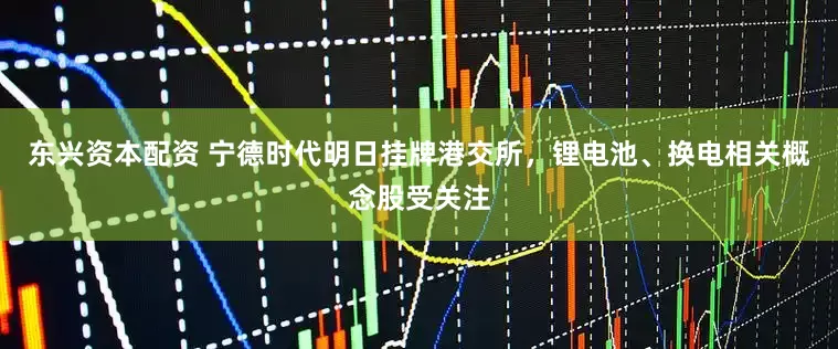 东兴资本配资 宁德时代明日挂牌港交所，锂电池、换电相关概念股受关注