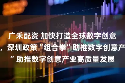 广禾配资 加快打造全球数字创意产业创新之都，深圳政策“组合拳”助推数字创意产业高质量发展