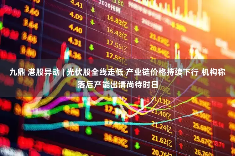 九鼎 港股异动 | 光伏股全线走低 产业链价格持续下行 机构称落后产能出清尚待时日