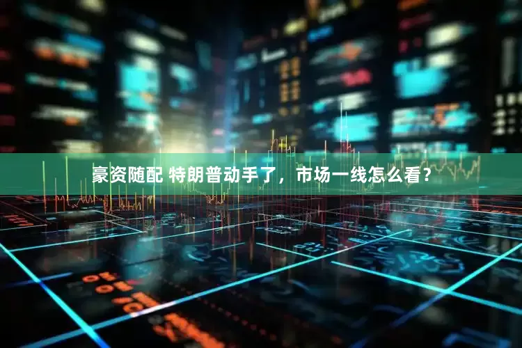 豪资随配 特朗普动手了，市场一线怎么看？