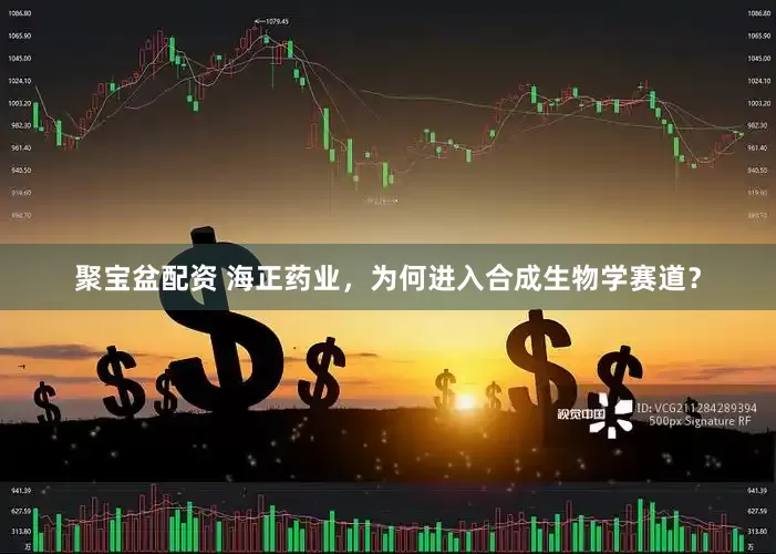 聚宝盆配资 海正药业，为何进入合成生物学赛道？