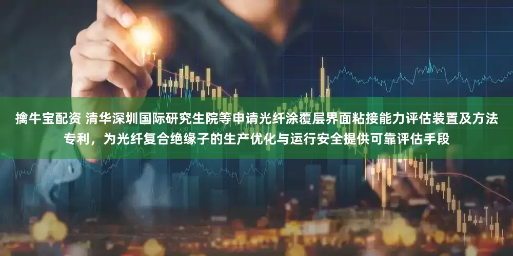 擒牛宝配资 清华深圳国际研究生院等申请光纤涂覆层界面粘接能力评估装置及方法专利，为光纤复合绝缘子的生产优化与运行安全提供可靠评估手段