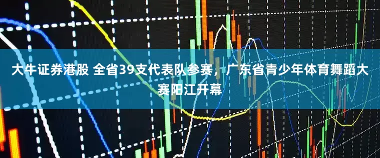 大牛证券港股 全省39支代表队参赛，广东省青少年体育舞蹈大赛阳江开幕
