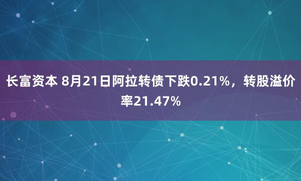 长富资本 8月21日阿拉转债下跌0.21%，转股溢价率21.47%