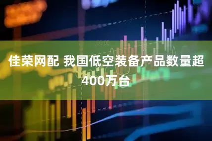 佳荣网配 我国低空装备产品数量超400万台