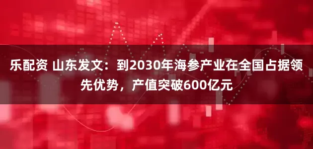 乐配资 山东发文：到2030年海参产业在全国占据领先优势，产值突破600亿元