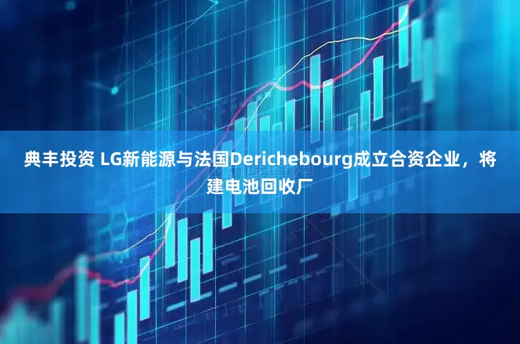 典丰投资 LG新能源与法国Derichebourg成立合资企业，将建电池回收厂