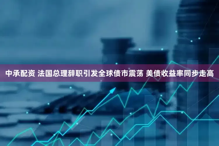 中承配资 法国总理辞职引发全球债市震荡 美债收益率同步走高